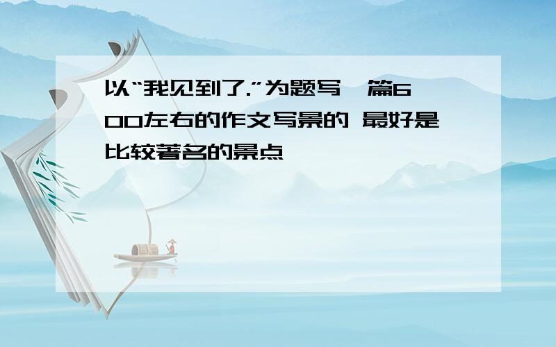 以“我见到了.”为题写一篇600左右的作文写景的 最好是比较著名的景点