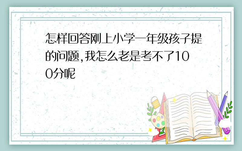 怎样回答刚上小学一年级孩子提的问题,我怎么老是考不了100分呢