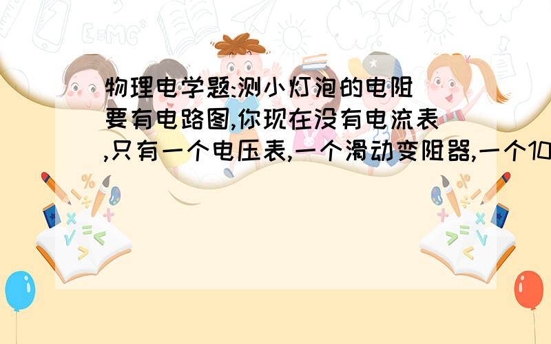 物理电学题:测小灯泡的电阻（要有电路图,你现在没有电流表,只有一个电压表,一个滑动变阻器,一个10欧的定量电阻,一个6V电源,一个开关和若干电线.此时无法用伏安法量小灯泡的电阻.问小灯