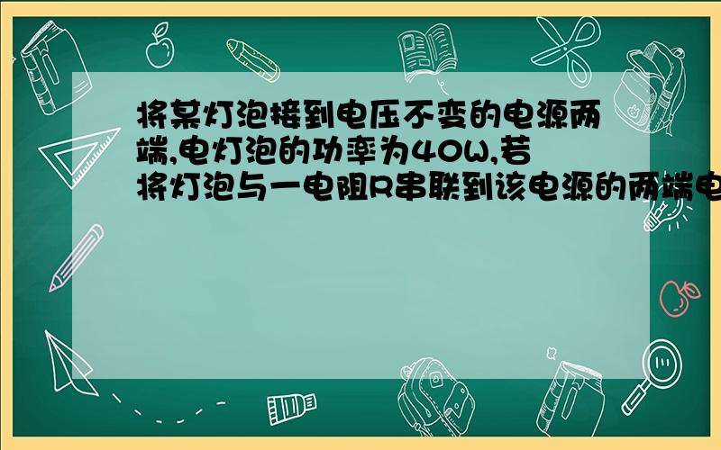 将某灯泡接到电压不变的电源两端,电灯泡的功率为40W,若将灯泡与一电阻R串联到该电源的两端电阻的电功率一个灯泡额定功率为40W，串连一个3.6W的电阻问这时灯泡功率为多少？答案为32.怎么