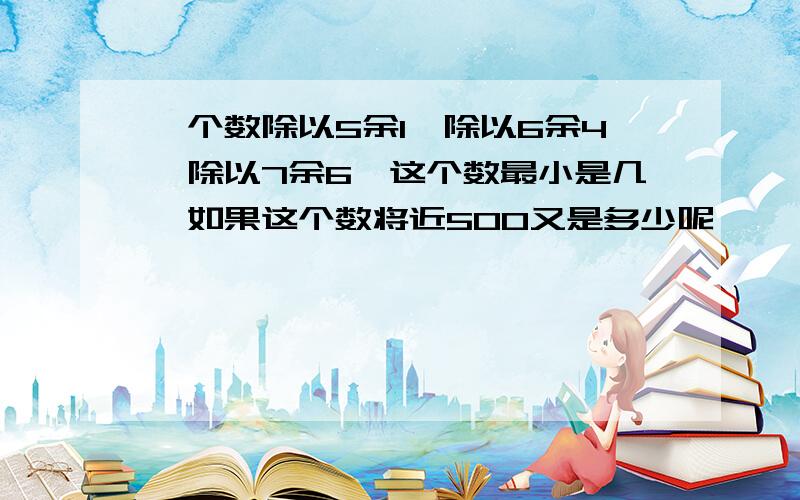 一个数除以5余1,除以6余4,除以7余6,这个数最小是几,如果这个数将近500又是多少呢