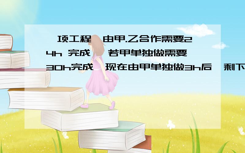 一项工程,由甲.乙合作需要24h 完成 ,若甲单独做需要30h完成,现在由甲单独做3h后,剩下部一项工程,由甲.乙合作需要24h 完成 ,若甲单独做需要30h完成,现在由甲单独做3h后,剩下部分由甲乙合作,还