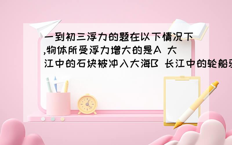 一到初三浮力的题在以下情况下,物体所受浮力增大的是A 大江中的石块被冲入大海B 长江中的轮船驶入大海C海面下正在上升的潜水艇D停泊在海港内的轮船卸载货物原因?