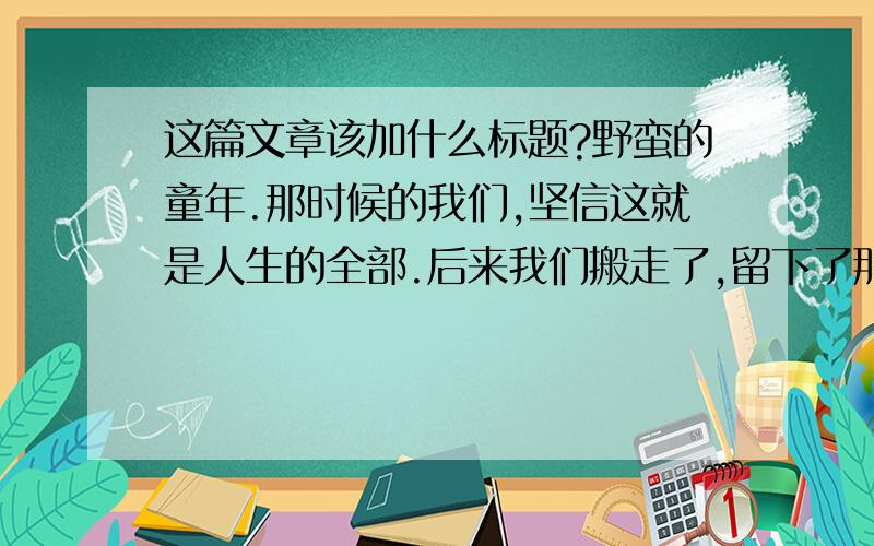 这篇文章该加什么标题?野蛮的童年.那时候的我们,坚信这就是人生的全部.后来我们搬走了,留下了那一丛丛绿色和田野.原来的住处外面有很大的一片农田和池塘,田上只种了些白菜,池塘是一