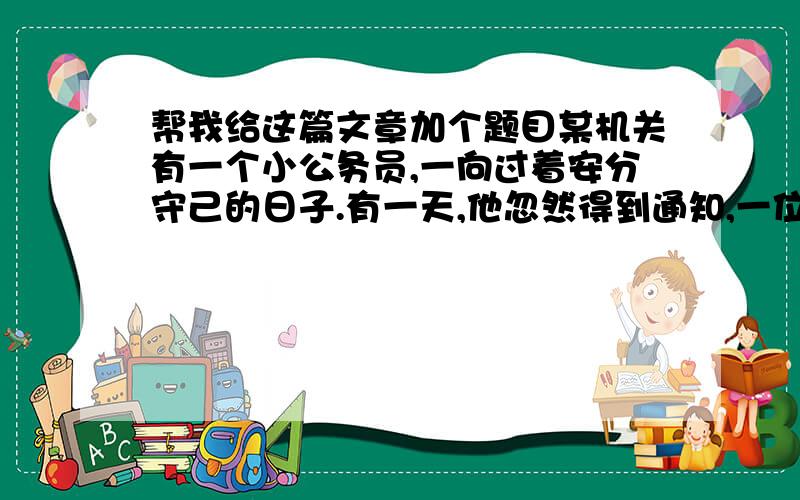 帮我给这篇文章加个题目某机关有一个小公务员,一向过着安分守己的日子.有一天,他忽然得到通知,一位从未听说过的远房亲戚在国外死去,临终指定他为遗产继承人.那是一爿价值万金的珠宝