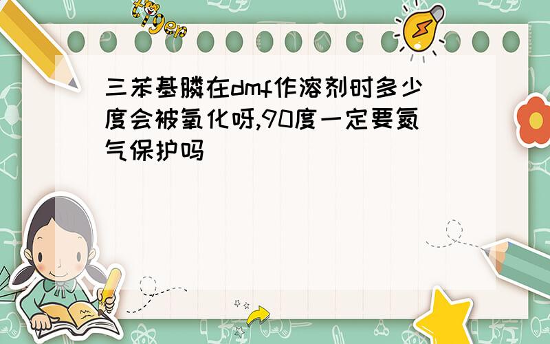 三苯基膦在dmf作溶剂时多少度会被氧化呀,90度一定要氮气保护吗