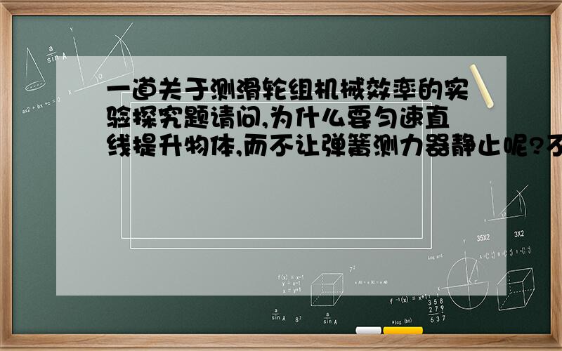 一道关于测滑轮组机械效率的实验探究题请问,为什么要匀速直线提升物体,而不让弹簧测力器静止呢?不都是力的平衡吗?而且这样更方便!请回答清楚,