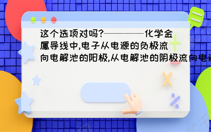 这个选项对吗?————化学金属导线中,电子从电源的负极流向电解池的阳极,从电解池的阴极流向电源的正极.好像不完整把?还是说根本不能这么说?求救中!不管我事哦,题目就是这样,高二成