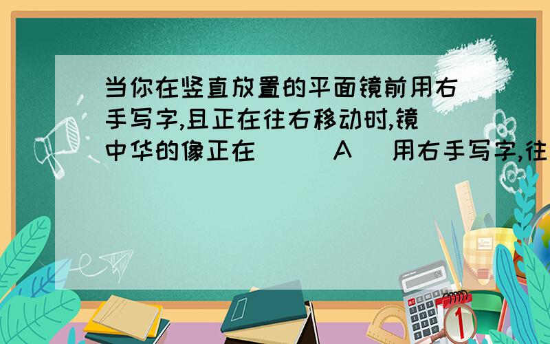 当你在竖直放置的平面镜前用右手写字,且正在往右移动时,镜中华的像正在（ ） A． 用右手写字,往左边移