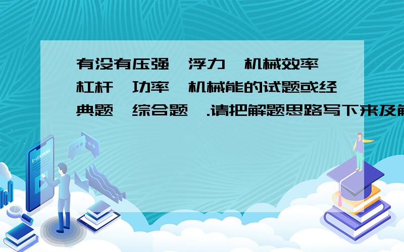 有没有压强,浮力,机械效率,杠杆,功率,机械能的试题或经典题,综合题,.请把解题思路写下来及解题过程,可不可以在两周内把所有题写给我.