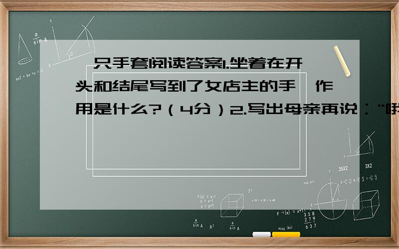 一只手套阅读答案1.坐着在开头和结尾写到了女店主的手,作用是什么?（4分）2.写出母亲再说；“哦,我儿子的手套掉了一只,|”揣摩一下她心里.（4分）3.本文是富有人情味的文章,都表现了怎