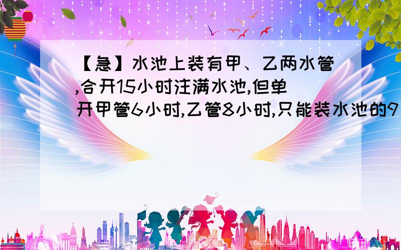 【急】水池上装有甲、乙两水管,合开15小时注满水池,但单开甲管6小时,乙管8小时,只能装水池的9／20,甲、乙两管单独开各需几小时注满水池?