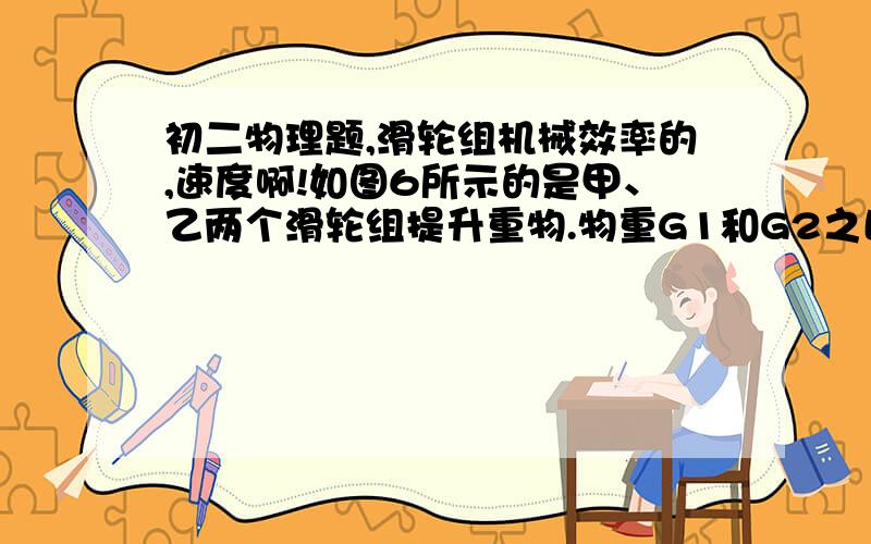 初二物理题,滑轮组机械效率的,速度啊!如图6所示的是甲、乙两个滑轮组提升重物.物重G1和G2之比是2：1；甲滑轮组中动滑轮重G甲与G1之比是1：5；乙滑轮组中两个动滑轮总重G乙与G2之比是3：5