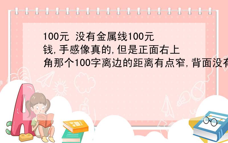 100元 没有金属线100元钱,手感像真的,但是正面右上角那个100字离边的距离有点窄,背面没有金属线,