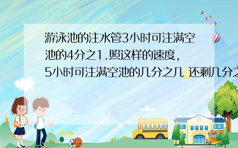 游泳池的注水管3小时可注满空池的4分之1.照这样的速度,5小时可注满空池的几分之几 还剩几分之几没注满?