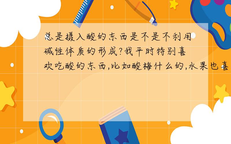 总是摄入酸的东西是不是不利用碱性体质的形成?我平时特别喜欢吃酸的东西,比如酸梅什么的,水果也喜欢吃酸的,尤其吃饺子的时候特别能吃醋,有人说VC都含在酸的食物里面,但是这样子是不