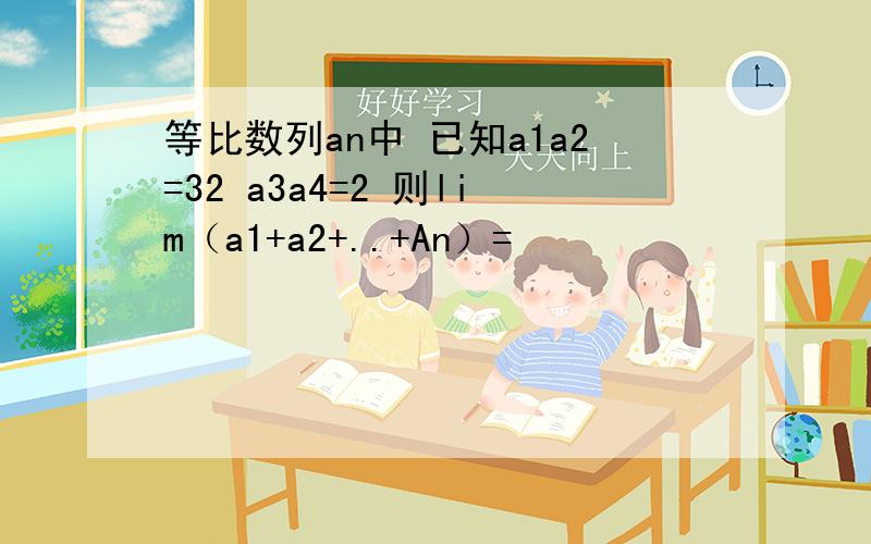 等比数列an中 已知a1a2=32 a3a4=2 则lim（a1+a2+..+An）=