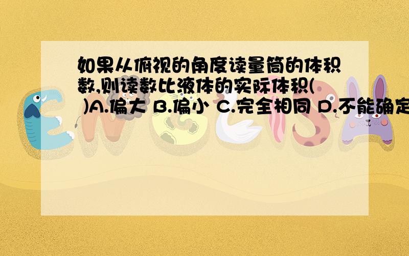 如果从俯视的角度读量筒的体积数,则读数比液体的实际体积( )A.偏大 B.偏小 C.完全相同 D.不能确定