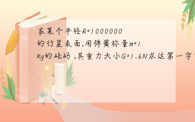 在某个半径R=1000000的行星表面,用弹簧称量m=1Kg的砝码 ,其重力大小G=1.6N求这第一宇宙1