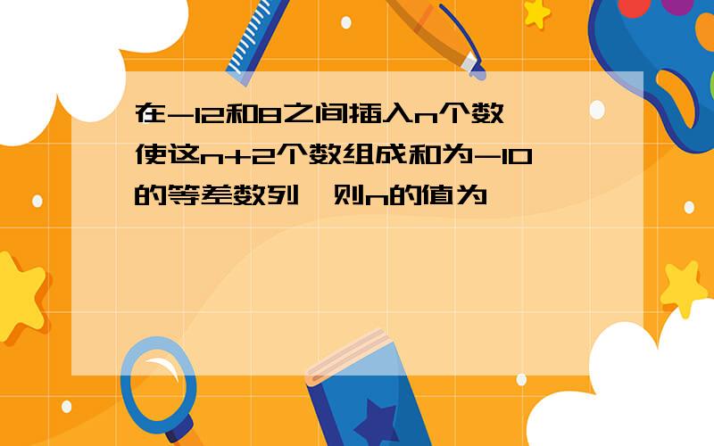 在-12和8之间插入n个数,使这n+2个数组成和为-10的等差数列,则n的值为