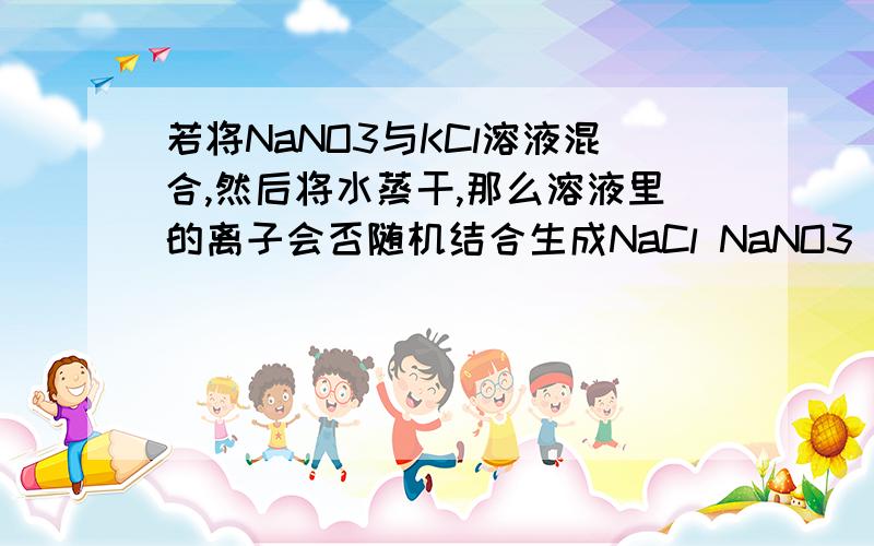 若将NaNO3与KCl溶液混合,然后将水蒸干,那么溶液里的离子会否随机结合生成NaCl NaNO3 KNO3 KCl其中的两种或几种?