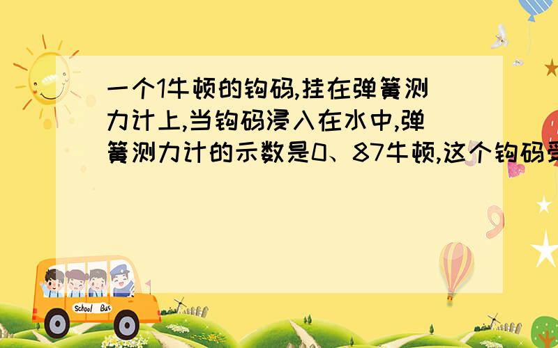 一个1牛顿的钩码,挂在弹簧测力计上,当钩码浸入在水中,弹簧测力计的示数是0、87牛顿,这个钩码受到的浮力是多少牛?（ ）A、1牛 B、0、87牛 C 、0、13牛选什么为什么?