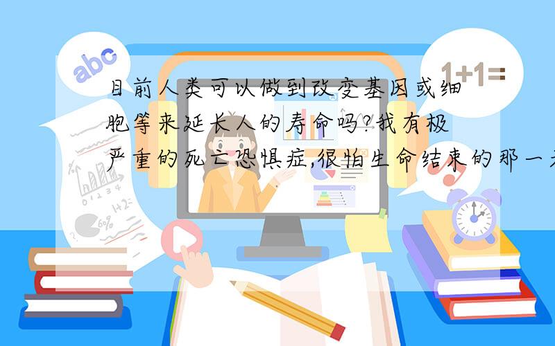 目前人类可以做到改变基因或细胞等来延长人的寿命吗?我有极严重的死亡恐惧症,很怕生命结束的那一天.我的死亡恐惧症现在越来越严重了,真是一句话说不完,心里有很多说不出来的感觉和