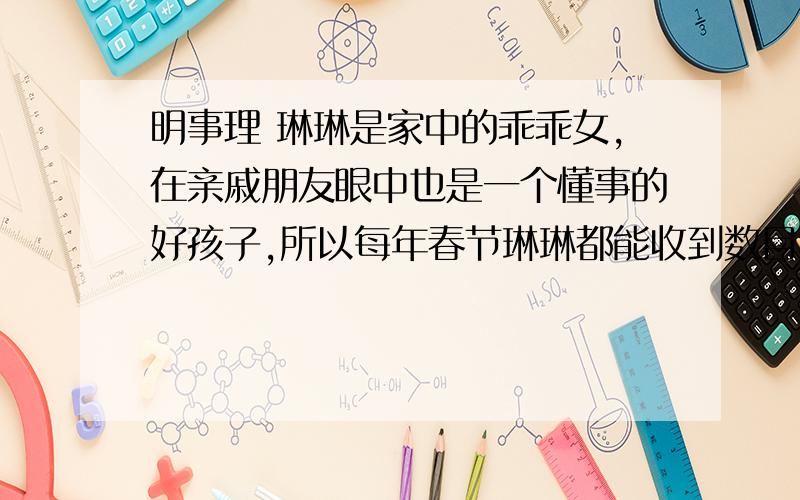 明事理 琳琳是家中的乖乖女,在亲戚朋友眼中也是一个懂事的好孩子,所以每年春节琳琳都能收到数目不小的压岁钱.往年这些压岁钱都是由父母替她保管,可是今年琳琳想用这笔钱做自己想做