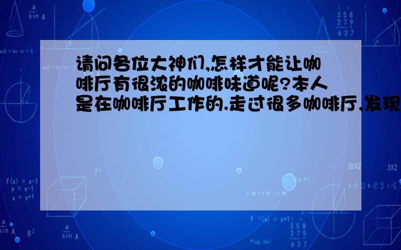 请问各位大神们,怎样才能让咖啡厅有很浓的咖啡味道呢?本人是在咖啡厅工作的.走过很多咖啡厅,发现空气中都没有很浓的咖啡味,自己也研究过,但是百思不得其解.（本店内空间很大,高五米,