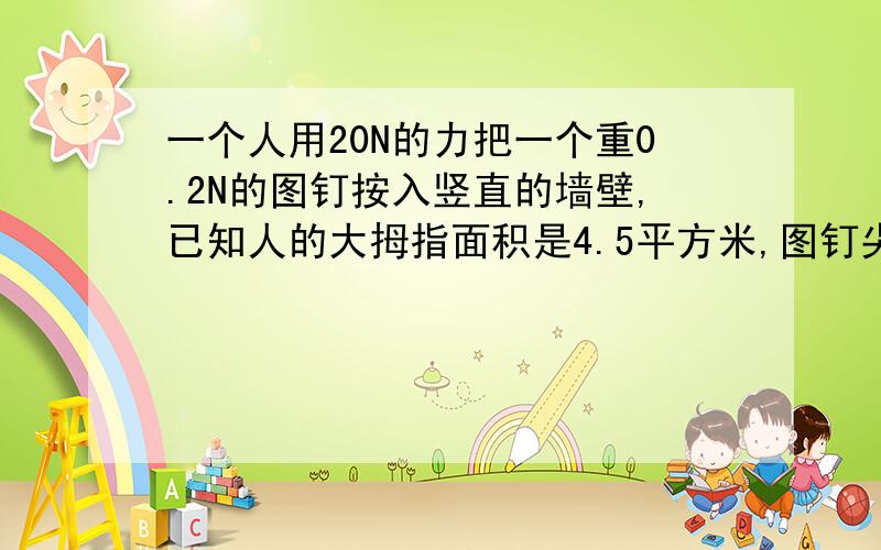 一个人用20N的力把一个重0.2N的图钉按入竖直的墙壁,已知人的大拇指面积是4.5平方米,图钉尖的面积是0.05平方毫米,则墙壁受到的压力是?墙壁受到的压强是?图钉帽受到的压强?我不知道我做出