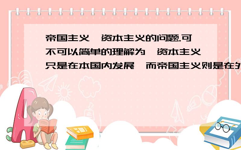 帝国主义,资本主义的问题.可不可以简单的理解为,资本主义只是在本国内发展,而帝国主义则是在外国也有发展（资本输出之类）.一战,二战考纲没要求,我们老师都忽略了.