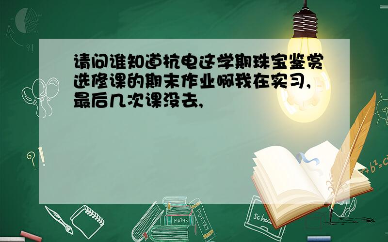 请问谁知道杭电这学期珠宝鉴赏选修课的期末作业啊我在实习,最后几次课没去,