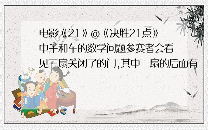 电影《21》@《决胜21点》中羊和车的数学问题参赛者会看见三扇关闭了的门,其中一扇的后面有一辆汽车,选中后面有车的那扇门就可以赢得该汽车,而另外两扇门后面则各藏有一只山羊.当参赛