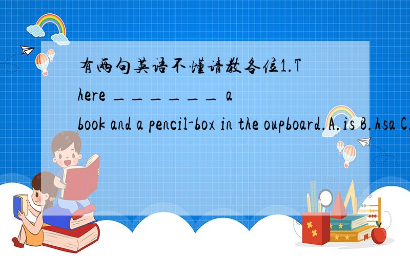 有两句英语不懂请教各位1.There ______ a book and a pencil-box in the oupboard.A.is B.hsa C.are D.have2.There _______ a quarter of a pound of tea on the table.A.is B.has C.are D.house