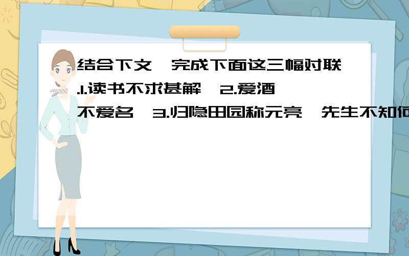 结合下文,完成下面这三幅对联.1.读书不求甚解,2.爱酒不爱名,3.归隐田园称元亮,先生不知何许人也,亦不详其姓字,宅边有五柳树,因以为号焉.闲静少言,不慕荣利.好（hào）读书,不求甚解；每有