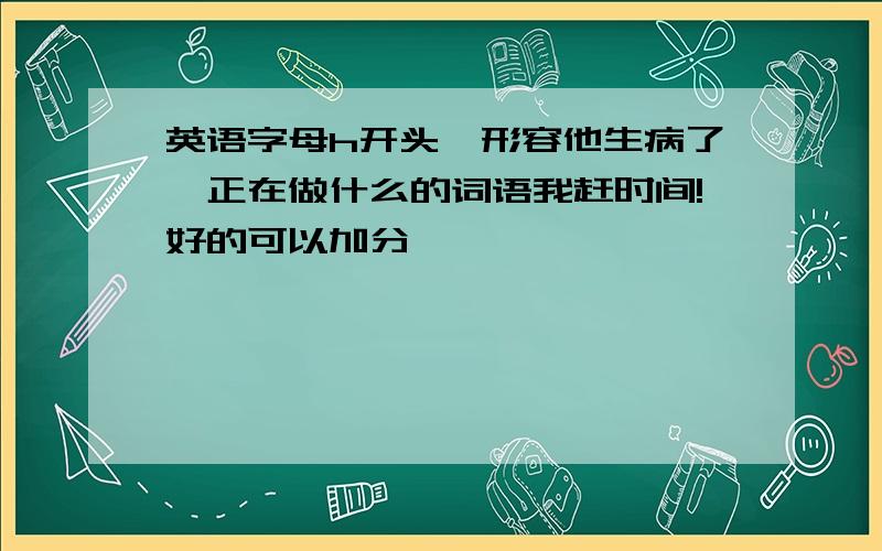 英语字母h开头,形容他生病了,正在做什么的词语我赶时间!好的可以加分