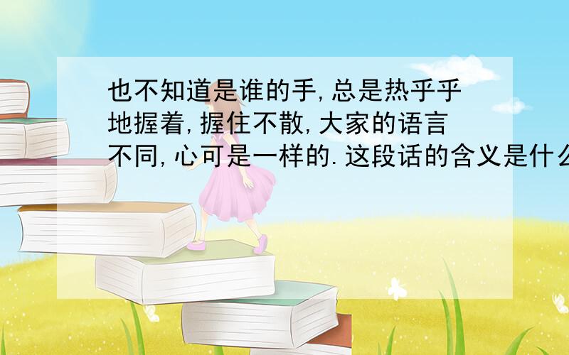 也不知道是谁的手,总是热乎乎地握着,握住不散,大家的语言不同,心可是一样的.这段话的含义是什么