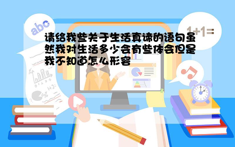 请给我些关于生活真谛的语句虽然我对生活多少会有些体会但是我不知道怎么形容