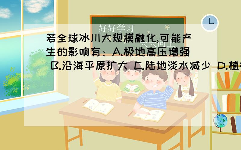 若全球冰川大规模融化,可能产生的影响有：A.极地高压增强 B.沿海平原扩大 C.陆地淡水减少 D.植被类型增多