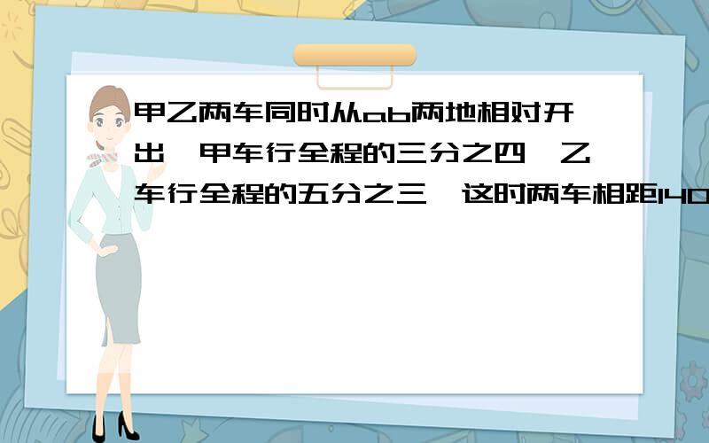 甲乙两车同时从ab两地相对开出,甲车行全程的三分之四,乙车行全程的五分之三,这时两车相距140千米.ab两地相距多少千米?