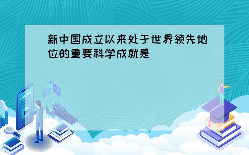 新中国成立以来处于世界领先地位的重要科学成就是