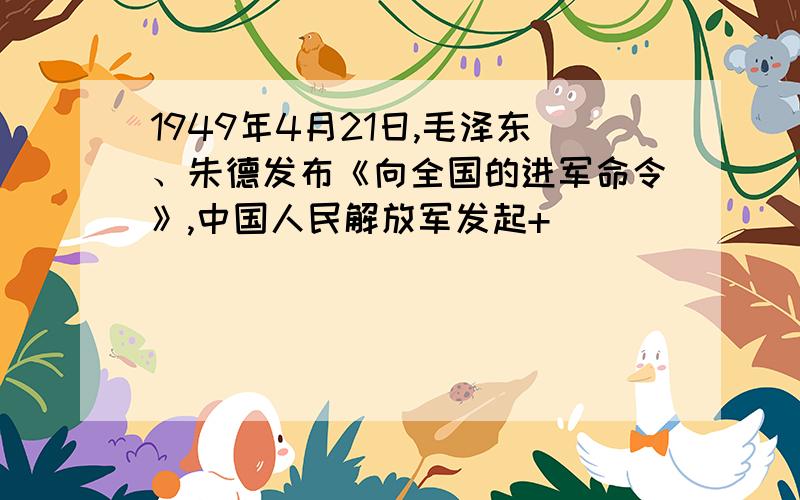 1949年4月21日,毛泽东、朱德发布《向全国的进军命令》,中国人民解放军发起+