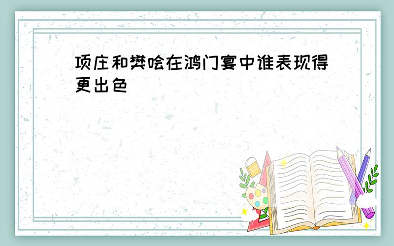 项庄和樊哙在鸿门宴中谁表现得更出色