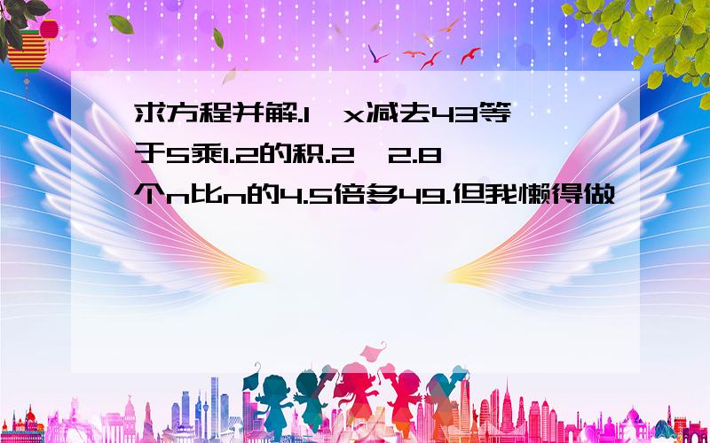 求方程并解.1、x减去43等于5乘1.2的积.2、2.8个n比n的4.5倍多49.但我懒得做