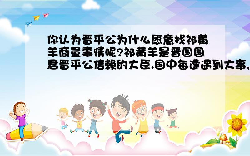 你认为晋平公为什么愿意找祁黄羊商量事情呢?祁黄羊是晋国国君晋平公信赖的大臣.国中每逢遇到大事,晋平公常与祁黄羊商量,请他出谋划策,拿拿主意.    有一回,晋平公问祁黄羊：“南阳缺