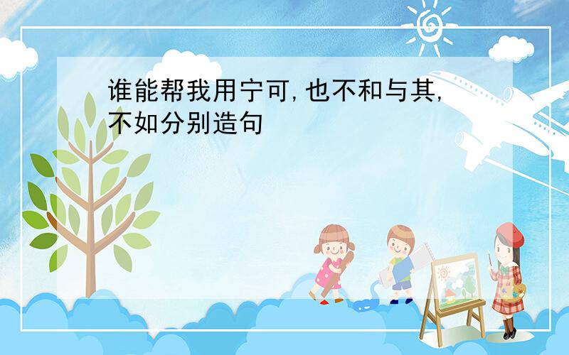 谁能帮我用宁可,也不和与其,不如分别造句