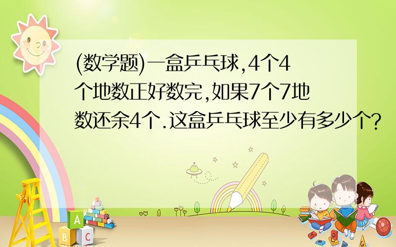 (数学题)一盒乒乓球,4个4个地数正好数完,如果7个7地数还余4个.这盒乒乓球至少有多少个?