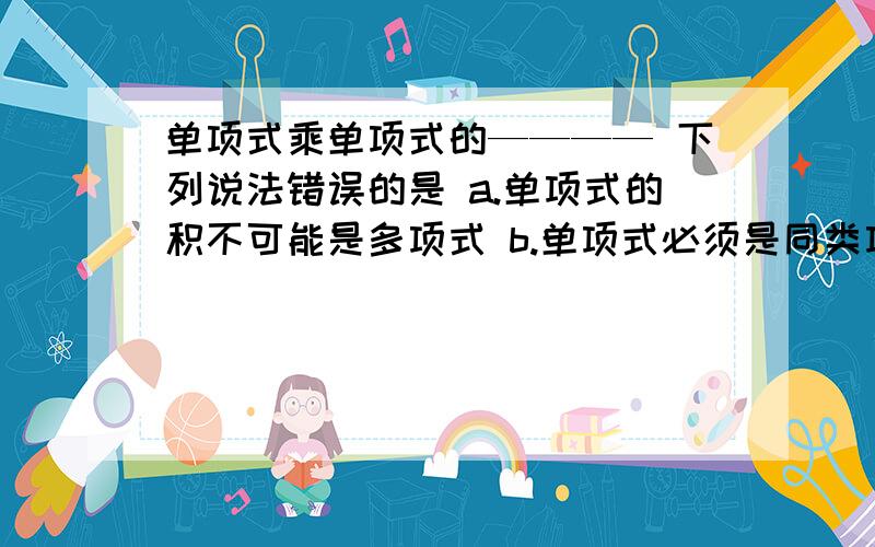 单项式乘单项式的———— 下列说法错误的是 a.单项式的积不可能是多项式 b.单项式必须是同类项才能相乘 c.几个单项式相乘时,有一个因式是0,则积一定为0 d.几个单项式相乘,其积仍为单项