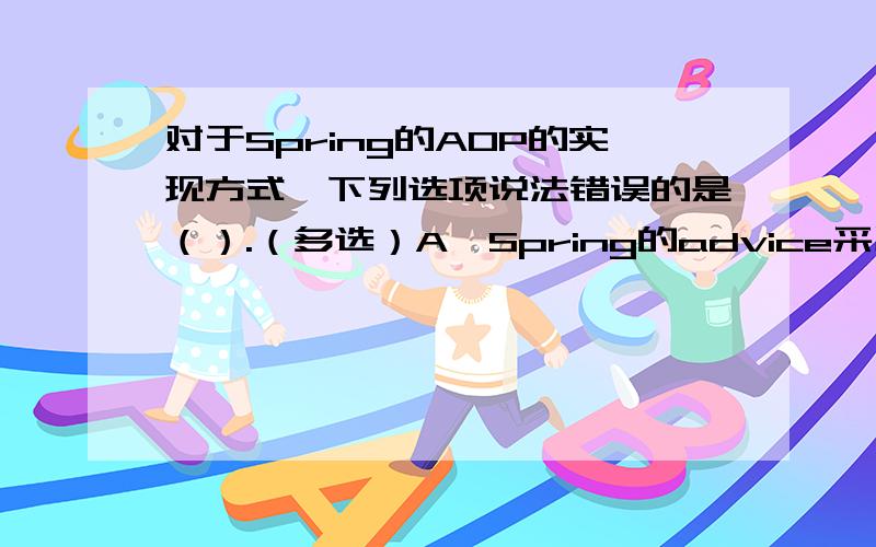 对于Spring的AOP的实现方式,下列选项说法错误的是（）.（多选）A、Spring的advice采用特定的AOP语言,在定义pointcuts时不可以使用配置文件.B、以实现接口的方式作为优先,这样可以降低应用程序组