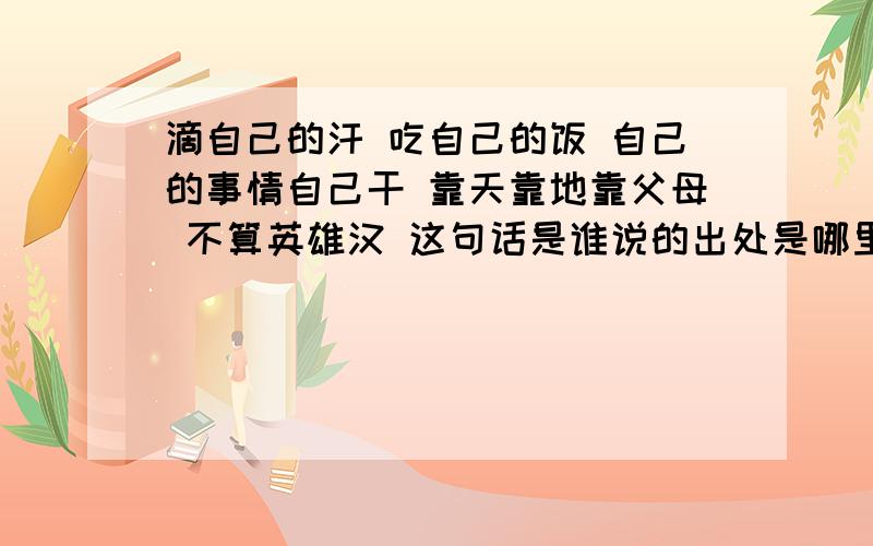 滴自己的汗 吃自己的饭 自己的事情自己干 靠天靠地靠父母 不算英雄汉 这句话是谁说的出处是哪里?